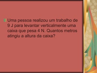 Uma pessoa realizou um trabalho de
9 J para levantar verticalmente uma
caixa que pesa 4 N. Quantos metros
atingiu a altura da caixa?