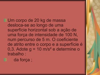Um corpo de 20 kg de massa
desloca-se ao longo de uma
superfície horizontal sob a ação de
uma força de intensidade de 100 N,
num percurso de 5 m. O coeficiente
de atrito entre o corpo e a superfície é
0,3. Adote g = 10 m/s² e determine o
trabalho :
da força ;