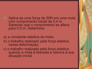 Aplica-se uma força de 50N em uma mola
com comprimento inicial de 0,4 m.
Sabendo que o comprimento se altera
para 0,5 m. Determine:
a) a constante elástica da mola;
b) o trabalho realizado pela força elástica
nessa deformação;
c) o trabalho realizado pela força elástica
quando a mola é liberada e retorna à sua
situação inicial.