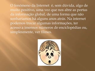 O fenómeno da Internet  é, sem dúvida, algo de muito positivo, uma vez que nos abre as portas da informação global, de uma forma que não sonharíamos há alguns anos atrás. Na internet podemos trocar algumas informações, ter acesso a imensos números de enciclopédias ou, simplesmente, ver filmes. 