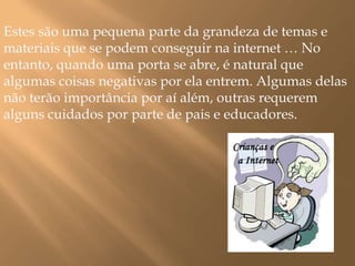Estes são uma pequena parte da grandeza de temas e materiais que se podem conseguir na internet … No entanto, quando uma porta se abre, é natural que algumas coisas negativas por ela entrem. Algumas delas não terão importância por aí além, outras requerem alguns cuidados por parte de pais e educadores.