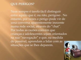  QUE PERIGOS? Nem sempre é tarefa fácil distinguir entre aquilo que é, ou não, perigoso . No entanto, por vezes o perigo pode vir de uma conversa aparentemente inocente  numa rede social, através do “chat”.Por todas as razões convém que crianças e adolescentes sejam orientados na sua “navegação” e que, na medida do possível, aprendam a lidar com as situações que se lhes deparem. 