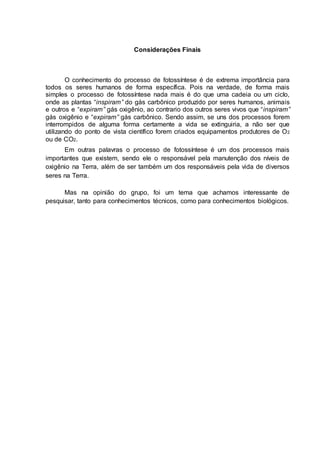 Considerações Finais
O conhecimento do processo de fotossíntese é de extrema importância para
todos os seres humanos de forma específica. Pois na verdade, de forma mais
simples o processo de fotossíntese nada mais é do que uma cadeia ou um ciclo,
onde as plantas “inspiram” do gás carbônico produzido por seres humanos, animais
e outros e “expiram” gás oxigênio, ao contrario dos outros seres vivos que “inspiram”
gás oxigênio e “expiram” gás carbônico. Sendo assim, se uns dos processos forem
interrompidos de alguma forma certamente a vida se extinguiria, a não ser que
utilizando do ponto de vista científico forem criados equipamentos produtores de O2
ou de CO2.
Em outras palavras o processo de fotossíntese é um dos processos mais
importantes que existem, sendo ele o responsável pela manutenção dos níveis de
oxigênio na Terra, além de ser também um dos responsáveis pela vida de diversos
seres na Terra.
Mas na opinião do grupo, foi um tema que achamos interessante de
pesquisar, tanto para conhecimentos técnicos, como para conhecimentos biológicos.
 