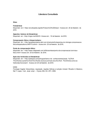 Literatura Consultada
Sites:
Fotossíntese
Disponível em:< https://pt.wikipedia.org/wiki/Fotoss%C3%ADntese> Acesso em: 20 de fevereiro de
2016.
Aspectos básicos da fotossíntese:
Disponível em: <http://migre.me/t2QVD> Acesso em : 19 de fevereiro de 2016.
Compensação fótica e fotoperiodísmo:
Disponível em: < http://guiadoestudante.abril.com.br/estudar/biologia/resumo-biologia-compensacao-
fotica-fotoperiodismo-646775.shtml> Acesso em: 20 de fevereiro de 2016.
Ponto de compensação fótico:
Disponível em: < http://www.colegioweb.com.br/fotossintese/ponto-de-compensacao-luminoso-
fotico.html> Acesso em: 20 de fevereiro de 2016.
Ação dos herbicidas na fotossíntese:
Disponível em: < http://paraquat.com/portugues/banco-de conhecimentos/produ %C3%A
7%C3%A3o-e-prote%C3%A7%C3%A3o-da-lavoura/modo-de-a%C3%A 7%C3%A3o-como-os-
herbicidas-funcionam> Acesso em 20 de fevereiro de 2016.
Livro:
Fisiologia Vegetal: fotossíntese, respiração, reações hídricas e nutrição mineral / Ricardo A. Marenco,
Nei F. Lopes. 3 ed., atual. ampl. – Viçosa, MG, Ed. UFV, 2009.
 