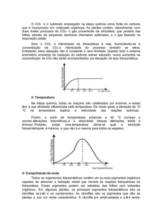 O CO2 é o substrato empregado na etapa química como fonte do carbono
que é incorporado em moléculas orgânicas. As plantas contam, naturalmente, com
duas fontes principais de CO2: o gás proveniente da atmosfera, que penetra nas
folhas através de pequenas aberturas chamadas estômatos, e o gás liberado na
respiração celular.
Sem o CO2, a intensidade da fotossíntese é nula. Aumentando-se a
concentração de CO2 a intensidade do processo também se eleva.
Entretanto, essa elevação não é constante e nem ilimitada. Quando todo o sistema
enzimático envolvido na captação do carbono estiver saturado, novos aumentos na
concentração de CO2 não serão acompanhados por elevação na taxa fotossintética.
2- Temperatura;
Na etapa química, todas as reações são catalisadas por enzimas, e essas
têm a sua atividade influenciada pela temperatura. De modo geral, a elevação de 10
°C na temperatura duplica a velocidade das reações químicas.
Porém, a partir de temperaturas próximas a 40 °C começa a
ocorrer alterações enzimáticas, e a velocidade dessas alterações tende a
diminuir. Portanto, existe uma temperatura ótima na qual a atividade
fotossintetizante é máxima, e que não é a mesma para todos os vegetais.
3- Comprimento de onda
Todos os organismos fotossintéticos contêm um ou mais pigmentos orgânicos
capazes de absorver a radiação visível que iniciará às reações fotoquímicas da
fotossíntese. Esses pigmentos podem ser extraídos das folhas com solventes
orgânicos. Em algumas plantas, os principais pigmentos fotossintéticos são as
clorofilas (a e b) e os carotenoides. As clorofilas são os pigmentos que dão às
plantas a sua cor verde característica. A clorofila a é verde-azulada e a b é verde-
 