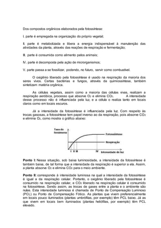 Dos compostos orgânicos elaborados pela fotossíntese:
I. parte é empregada na organização do próprio vegetal;
II. parte é metabolizada e libera a energia indispensável à manutenção das
atividades da planta, através das reações de respiração e fermentação;
III. parte é consumida como alimento pelos animais;
IV. parte é decomposta pela ação de microrganismos;
V. parte passa a se fossilizar, podendo, no futuro, servir como combustível.
O oxigênio liberado pela fotossíntese é usado na respiração da maioria dos
seres vivos. Certas bactérias e fungos, através da quimiossíntese, também
sintetizam matéria orgânica.
As células vegetais, assim como a maioria das células vivas, realizam a
respiração aeróbica, processo que absorve O2 e elimina CO2. A intensidade
desse processo não é influenciada pela luz, e a célula o realiza tanto em locais
claros como em locais escuros.
Já a intensidade da fotossíntese é influenciada pela luz. Com respeito às
trocas gasosas, a fotossíntese tem papel inverso ao da respiração, pois absorve CO2
e elimina O2, como mostra o gráfico abaixo:
Ponto I: Nessa situação, sob baixa luminosidade, a intensidade da fotossíntese é
também baixa, de tal forma que a intensidade da respiração é superior a ela. Assim,
a planta absorve O2 e elimina CO2 para o meio ambiente.
Ponto II: corresponde à intensidade luminosa na qual a intensidade da fotossíntese
é igual a da respiração celular. Portanto, o oxigênio liberado pela fotossíntese é
consumido na respiração celular, e CO2 liberado na respiração celular é consumido
na fotossíntese. Sendo assim, as trocas de gases entre a planta e o ambiente são
nulas. Esta intensidade luminosa é chamada de Ponto de Compensação Luminoso
(PCL) ou Ponto de Compensação Fótico. As plantas que vivem preferencialmente
em locais pouco iluminados (plantas umbrófilas, por exemplo) têm PCL baixo. Já as
que vivem em locais bem iluminados (plantas heliófilas, por exemplo) têm PCL
elevado.
 