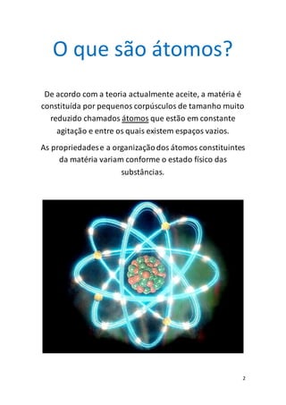 2
O que são átomos?
De acordo com a teoria actualmente aceite, a matéria é
constituída por pequenos corpúsculos de tamanho muito
reduzido chamados átomos que estão em constante
agitação e entre os quais existem espaços vazios.
As propriedadese a organizaçãodos átomos constituintes
da matéria variam conforme o estado físico das
substâncias.
 