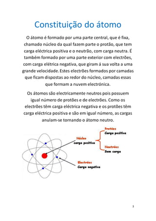3
Constituição do átomo
O átomo é formado por uma parte central, que é fixa,
chamado núcleo da qual fazem parte o protão, que tem
carga eléctrica positiva e o neutrão, com carga neutra. É
também formado por uma parte exterior com electrões,
com carga elétrica negativa, que giram á sua volta a uma
grande velocidade.Estes electrões formados por camadas
que ficam dispostas ao redor do núcleo, camadas essas
que formam a nuvem electrónica.
Os átomos são electricamente neutros pois possuem
igual número de protões e de electrões. Como os
electrões têm carga eléctrica negativa e os protões têm
carga eléctrica positiva e são em igual número, as cargas
anulam-se tornando o átomo neutro.
 