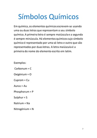 7
Símbolos Químicos
Em química, os elementos químicosescrevem-se usando
uma ou duas letras que representam o seu símbolo
químico. A primeira letra é sempre maiúsculae a segunda
é sempre minúscula. Há elementosquímicoscujo símbolo
químico é representado por uma só letra e outro que são
representados por duasletras. A letra maiúsculaé a
primeira do nome do elemento escrito em latim.
Exemplos:
Carbonum = C
Oxigénium = O
Cuprom = Cu
Aurus = Au
Phosphorum = P
Sulphur = S
Natrium = Na
Nitrogénium = N
 