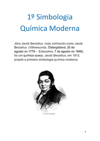 8
1º Simbologia
Química Moderna
Jöns Jacob Berzelius, mais conhecido como Jacob
Berzelius (Väfversunda, Östergötland, 20 de
agosto de 1779 - Estocolmo, 7 de agosto de 1848),
foi um químico sueco. Jacob Berzelius, em 1813,
propôs a primeira simbologia química moderna.
 
