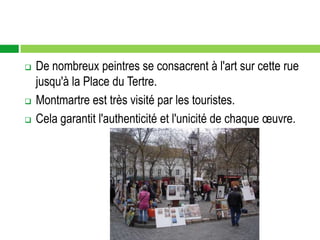    De nombreux peintres se consacrent à l'art sur cette rue
    jusqu'à la Place du Tertre.
   Montmartre est très visité par les touristes.
   Cela garantit l'authenticité et l'unicité de chaque œuvre.
 