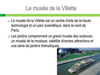 Le musée de la Villette
   Le musée de la Villette est un centre d'arts de la haute
    technologie et un parc scientifique, dans le nord de
    Paris.
   Les jardins comprennent un grand musée des sciences,
    un musée de la musique, satellite diverses attractions et
    une série de jardins thématiques.
 