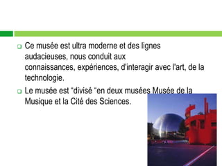    Ce musée est ultra moderne et des lignes
    audacieuses, nous conduit aux
    connaissances, expériences, d'interagir avec l'art, de la
    technologie.
   Le musée est “divisé “en deux musées Musée de la
    Musique et la Cité des Sciences.
 