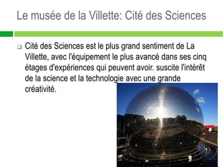 Le musée de la Villette: Cité des Sciences

   Cité des Sciences est le plus grand sentiment de La
    Villette, avec l'équipement le plus avancé dans ses cinq
    étages d'expériences qui peuvent avoir. suscite l'intérêt
    de la science et la technologie avec une grande
    créativité.
 
