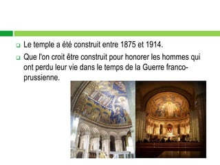    Le temple a été construit entre 1875 et 1914.
   Que l'on croit être construit pour honorer les hommes qui
    ont perdu leur vie dans le temps de la Guerre franco-
    prussienne.
 