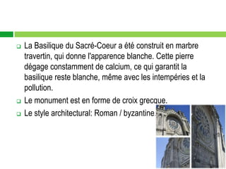    La Basilique du Sacré-Coeur a été construit en marbre
    travertin, qui donne l'apparence blanche. Cette pierre
    dégage constamment de calcium, ce qui garantit la
    basilique reste blanche, même avec les intempéries et la
    pollution.
   Le monument est en forme de croix grecque.
   Le style architectural: Roman / byzantine.
 