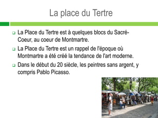 La place du Tertre
   La Place du Tertre est à quelques blocs du Sacré-
    Coeur, au coeur de Montmartre.
   La Place du Tertre est un rappel de l'époque où
    Montmartre a été créé la tendance de l'art moderne.
   Dans le début du 20 siècle, les peintres sans argent, y
    compris Pablo Picasso.
 