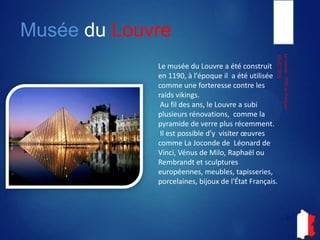 Musée du Louvre
05-07-2013
LeLouvre-ITIECetFrançais
Le musée du Louvre a été
construit en 1190, à l'époque, a
été utilisée comme une
forteresse contre les raids
vikings. Au fil des ans, le Louvre
a subi plusieurs rénovations,
comme la pyramide de verre
plus récemment. Il est possible
de visiter œuvres comme La
Joconde, Léonard de Vinci, la
Vénus de Milo, le Raphaël
Rembrandt et sculptures
européennes, meubles,
tapisseries, porcelaines, bijoux
et de l'État Français.
 