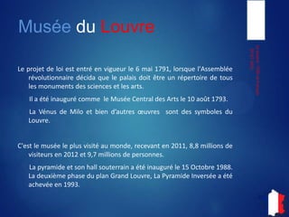 Musée du Louvre
Le projet de loi est entré en vigueur le 6 mai 1791, lorsque l'Assemblée
révolutionnaire décida que le palais doit être un répertoire de tous
les monuments des sciences et les arts.
Il a été inauguré comme le Musée Central des Arts le 10 août 1793.
La Vénus de Milo et bien d’autres sont des symboles du Louvre.
C'est le musée le plus visité au monde, recevant en 2011, 8,8 millions de
visiteurs en 2012 et 9,7 millions de personnes.
La pyramide et son hall souterrain a été inauguré le 15 Octobre 1988.
La deuxième phase du plan Grand Louvre, La Pyramide Inversée a été
achevée en 1993.
05-07-2013
LeLouvre-ITIECetFrançais
 