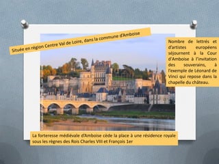 La forteresse médiévale d’Amboise cède la place à une résidence royale
sous les règnes des Rois Charles VIII et François 1er
Nombre de lettrés et
d’artistes européens
séjournent à la Cour
d'Amboise à l’invitation
des souverains, à
l’exemple de Léonard de
Vinci qui repose dans la
chapelle du château.
 