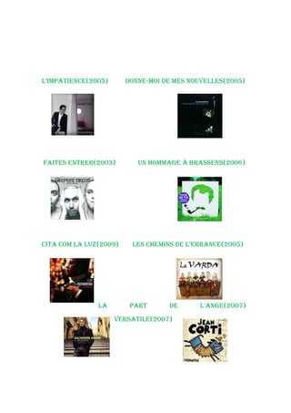 L’iMpatieNCe(2005)      doNNe-Moi de Mes NouveLLes(2005)




Faites eNtrer(2003)        uN hoMMaGe à brasseNs(2006)




Cita CoM La Luz(2009)    Les CheMiNs de L’erraNCe(2005)




               La        part      de      L’aNGe(2007)
                     versatiLe(2007)
 