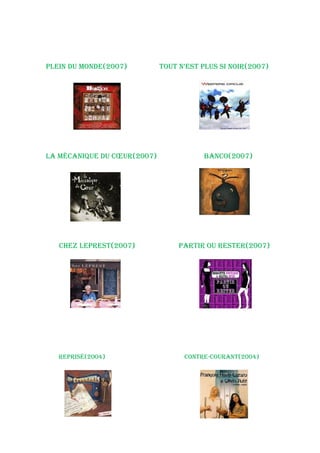 pLeiN du MoNde(2007)         tout N’est pLus si Noir(2007)




La MéCaNique du Cœur(2007)              baNCo(2007)




   Chez Leprest(2007)             partir ou rester(2007)




   reprisé(2004)                   CoNtre-CouraNt(2004)
 
