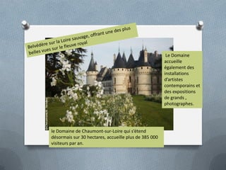 Le Domaine
accueille
également des
installations
d’artistes
contemporains et
des expositions
de grands ,
photographes.

le Domaine de Chaumont-sur-Loire qui s’étend
désormais sur 30 hectares, accueille plus de 385 000
visiteurs par an.

 