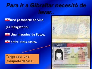 Para ir a Gibraltar necesitó de
levar..
Uno pasaporte da Visa
(es Obligatorio)
Una maquina de Fotos;
Entre otras cosas.

Tengo aquí uno
pasaporte de Visa ..

 