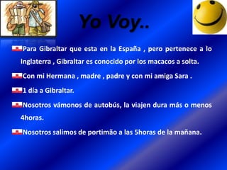 Yo Voy..
Para Gibraltar que esta en la España , pero pertenece a lo
Inglaterra , Gibraltar es conocido por los macacos a solta.
Con mi Hermana , madre , padre y con mi amiga Sara .
1 día a Gibraltar.

Nosotros vámonos de autobús, la viajen dura más o menos
4horas.
Nosotros salimos de portimão a las 5horas de la mañana.

 