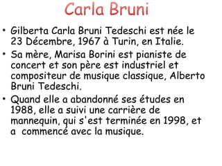 Gilberta Carla Bruni Tedeschi est née le 23 Décembre, 1967 à Turin, en Italie.  Sa mère, Marisa Borini est pianiste de concert et son père est industriel et compositeur de musique classique, Alberto Bruni Tedeschi.  Quand elle a abandonné ses études en 1988, elle a suivi une carrière de mannequin, qui s'est terminée en 1998, et a  commencé avec la musique. . 