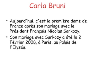 Aujourd'hui, c'est la première dame de France après son mariage avec le Président Français Nicolas Sarkozy. Son mariage avec Sarkozy a été le 2 Février 2008, à Paris, au Palais de l'Elysée. 