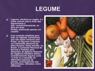 LegumeLegume, oleráceaou vagem, é o nome comum para o fruto das leguminosas e que, caracteristicamente, se abre em duas fendas, possuindo apenas um carpelo.Com acepção ampliada para todo os vegetais comestíveis que não sejam verduras nem frutas, os legumes compõem um importante elemento da dieta humana. Neste sentido, no Brasil, a Comissão Nacional de Normas e Padrões para Alimentos da Agência Nacional de Vigilância Sanitária definiu normativamente legume como "o fruto ou a semente de diferentes espécies de plantas, principalmente das leguminosas, utilizados como alimentos.
