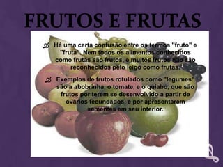 Frutos E FrutasHá uma certa confusão entre os termos "fruto" e "fruta". Nem todos os alimentos conhecidos como frutas são frutos, e muitos frutos não são reconhecidos pelo leigo como frutas.Exemplos de frutos rotulados como "legumes" são a abobrinha, o tomate, e o quiabo, que são frutos por terem se desenvolvido a partir de ovários fecundados, e por apresentarem sementes em seu interior.