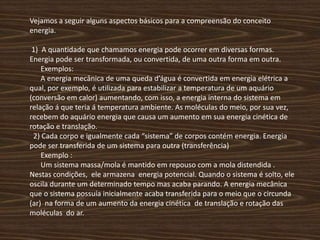 Vejamos a seguir alguns aspectos básicos para a compreensão do conceito energia. 1)  A quantidade que chamamos energia pode ocorrer em diversas formas. Energia pode ser transformada, ou convertida, de uma outra forma em outra.      Exemplos:      A energia mecânica de uma queda d’água é convertida em energia elétrica a qual, por exemplo, é utilizada para estabilizar a temperatura de um aquário (conversão em calor) aumentando, com isso, a energia interna do sistema em relação á que teria á temperatura ambiente. As moléculas do meio, por sua vez, recebem do aquário energia que causa um aumento em sua energia cinética de rotação e translação.  2) Cada corpo e igualmente cada “sistema” de corpos contém energia. Energia pode ser transferida de um sistema para outra (transferência)      Exemplo :      Um sistema massa/mola é mantido em repouso com a mola distendida . Nestas condições,  ele armazena  energia potencial. Quando o sistema é solto, ele oscila durante um determinado tempo mas acaba parando. A energia mecânica que o sistema possuía inicialmente acaba transferida para o meio que o circunda (ar)  na forma de um aumento da energia cinética  de translação e rotação das moléculas  do ar.  