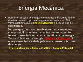Energia Mecânica.Definir o conceito de energia é um pouco difícil, mas definir um determinado tipo de energia é uma tarefa mais fácil. Vamos definir o que é Energia Mecânica e os seus tipo de classificação.    Sempre que tivermos um objeto em movimento ou com possibilidade de vir a realizar um movimento teremos associada uma certa quantidade de energia. Temos dois tipos de energia: Cinética e Potencial. A energia mecânica é dada pela soma desses dois tipos de energiaEnergia Mecânica = Energia Cinética + Energia Potencial
