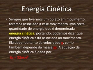 Energia CinéticaSempre que tivermos um objeto em movimento, teremos associado a esse movimento uma certa quantidade de energia que é denominada energia cinética, portando, podemos dizer que energia cinética esta associada ao movimento. Ela depende tanto da velocidade v, como também depende da massa m. A equação da energia cinética é dada por: Ec = ¹/2m.v²