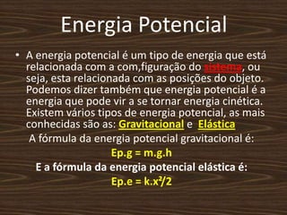 Energia PotencialA energia potencial é um tipo de energia que está relacionada com a com,figuração do sistema, ou seja, esta relacionada com as posições do objeto. Podemos dizer também que energia potencial é a energia que pode vir a se tornar energia cinética. Existem vários tipos de energia potencial, as mais conhecidas são as: Gravitacional e  ElásticaA fórmula da energia potencial gravitacional é:Ep.g = m.g.hE a fórmula da energia potencial elástica é: Ep.e = k.x²/2