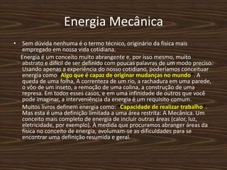 Energia MecânicaSem dúvida nenhuma é o termo técnico, originário da física mais empregado em nossa vida cotidiana.     Energia é um conceito muito abrangente e, por isso mesmo, muito abstrato e difícil de ser definido com poucas palavras de um modo preciso. Usando apenas a experiência do nosso cotidiano, poderíamos conceituar energia como “Algo que é capaz de originar mudanças no mundo”. A queda de uma folha, A correnteza de um rio, a rachadura em uma parede, o vôo de um inseto, a remoção de uma colina, a construção de uma represa. Em todos esses casos, e em uma infinidade de outros que você pode imaginar, a interveniência da energia é um requisito comum.     Muitos livros definem energia como: “Capacidade de realizar trabalho”. Mas esta é uma definição limitada a uma área restrita: A Mecânica. Um conceito mais completo de energia de incluir outras áreas (calor, luz, eletricidade, por exemplo). À medida que procuramos abranger áreas da física no conceito de energia, avolumam-se as dificuldades para se encontrar uma definição resumida e geral.