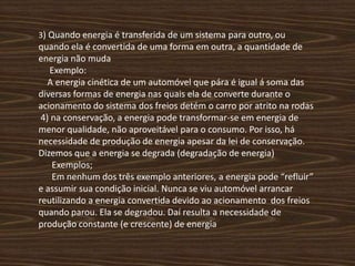 3) Quando energia é transferida de um sistema para outro, ou quando ela é convertida de uma forma em outra, a quantidade de energia não muda      Exemplo:    A energia cinética de um automóvel que pára é igual á soma das diversas formas de energia nas quais ela de converte durante o acionamento do sistema dos freios detém o carro por atrito na rodas  4) na conservação, a energia pode transformar-se em energia de menor qualidade, não aproveitável para o consumo. Por isso, há necessidade de produção de energia apesar da lei de conservação. Dizemos que a energia se degrada (degradação de energia)      Exemplos;       Em nenhum dos três exemplo anteriores, a energia pode “refluir” e assumir sua condição inicial. Nunca se viu automóvel arrancar reutilizando a energia convertida devido ao acionamento  dos freios quando parou. Ela se degradou. Daí resulta a necessidade de produção constante (e crescente) de energia    