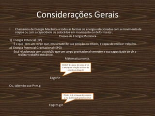 Considerações Gerais Chamamos de Energia Mecânica a todas as formas de energia relacionadas com o movimento de corpos ou com a capacidade de colocá-los em movimento ou deformá-los .Classes de Energia Mecânica 1)  Energia Potencial (EP)     É a que  tem um corpo que, em virtude de sua posição ou estado, é capaz de realizar trabalho.a)  Energia Potencial Gravitacional (EPG)      Está relacionada com a posição que um corpo gravitacional terrestre e sua capacidade de vir a realizar trabalho mecânico.Matematicamente.Epg=P.h                                   Ou, sabendo que P=m.g                                                       Epg=m.g.hOnde P é o peso do corpo e h é a altura em relação ao nível de referência (Epg=0)Onde  m é a massa do corpo e q é a aceleração gravitacional