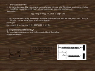 Exercícios resolvidos: 1) Um corpo de massa 4 kg encontra-se a uma altura de 16 m do solo. Admitindo o solo como nível de referência e supondo g = 10 m/s2, calcular sua energia potencial gravitacional. Resolução:Epg = m.g.h -> Epg = 4.10.16 -> Epg = 640J2) Um corpo de massa 40 kg tem energia potencial gravitacional de 800J em relação ao solo. Dado g = 10 m/s2 , calcule a que altura se encontra do solo. Resolução:Epg = m.g.h -> h = Epg/m.g -> h = 800/40.10 -> h = 2mb) Energia Potencial Elástica (EPE) É a energia armazenada em uma mola comprimida ou distendida.Matematicamente :