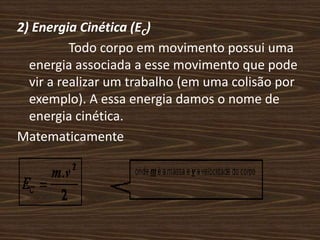 2) Energia Cinética (EC)                Todo corpo em movimento possui uma energia associada a esse movimento que pode vir a realizar um trabalho (em uma colisão por exemplo). A essa energia damos o nome de energia cinética.Matematicamente