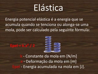 ElásticaEnergia potencial elástica é a energia que se acumula quando se tenciona ou alonga-se uma mola, pode ser calculado pela seguinte fórmula:Epel = k.x² / 2          k - Constante da mola em [N/m]x - Deformação da mola em [m]Epel - Energia acumulada na mola em [J].