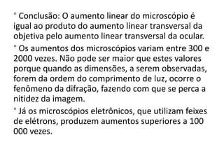 ° Conclusão: O aumento linear do microscópio é
igual ao produto do aumento linear transversal da
objetiva pelo aumento linear transversal da ocular.
° Os aumentos dos microscópios variam entre 300 e
2000 vezes. Não pode ser maior que estes valores
porque quando as dimensões, a serem observadas,
forem da ordem do comprimento de luz, ocorre o
fenômeno da difração, fazendo com que se perca a
nitidez da imagem.
° Já os microscópios eletrônicos, que utilizam feixes
de elétrons, produzem aumentos superiores a 100
000 vezes.
 