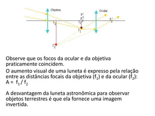 Observe que os focos da ocular e da objetiva
praticamente coincidem.
O aumento visual de uma luneta é expresso pela relação
entre as distâncias focais da objetiva (f1) e da ocular (f2):
A = f1 / f2
A desvantagem da luneta astronômica para observar
objetos terrestres é que ela fornece uma imagem
invertida.
 