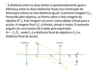 ° A distância entre as duas lentes é aproximadamente igual a
diferença entre as duas distâncias focais (na construção do
telescópio coloca-se esta distância igual). A primeira imagem I1I'1,
fornecida pela objetiva, se forma sobre o foco imagem da
objetiva (F'1). Esta imagem vai servir como objeto virtual para a
ocular. A imagem final I2I'2 é direita, virtual e maior. O aumento
angular de uma luneta (A) é dado pela expressão:
A = - f1 /f2 ; onde f1 é a distância focal da objetiva e f2 é a
distância focal da ocular.
 
