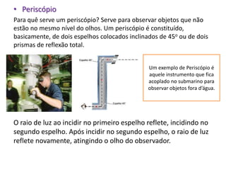 • Periscópio
Para quê serve um periscópio? Serve para observar objetos que não
estão no mesmo nível do olhos. Um periscópio é constituído,
basicamente, de dois espelhos colocados inclinados de 45o ou de dois
prismas de reflexão total.


                                               Um exemplo de Periscópio é
                                               aquele instrumento que fica
                                               acoplado no submarino para
                                               observar objetos fora d’água.




O raio de luz ao incidir no primeiro espelho reflete, incidindo no
segundo espelho. Após incidir no segundo espelho, o raio de luz
reflete novamente, atingindo o olho do observador.
 