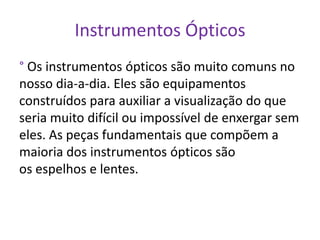 Instrumentos Ópticos
° Os instrumentos ópticos são muito comuns no
nosso dia-a-dia. Eles são equipamentos
construídos para auxiliar a visualização do que
seria muito difícil ou impossível de enxergar sem
eles. As peças fundamentais que compõem a
maioria dos instrumentos ópticos são
os espelhos e lentes.
 