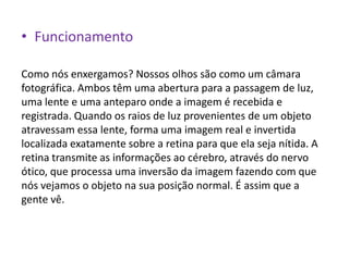 • Funcionamento

Como nós enxergamos? Nossos olhos são como um câmara
fotográfica. Ambos têm uma abertura para a passagem de luz,
uma lente e uma anteparo onde a imagem é recebida e
registrada. Quando os raios de luz provenientes de um objeto
atravessam essa lente, forma uma imagem real e invertida
localizada exatamente sobre a retina para que ela seja nítida. A
retina transmite as informações ao cérebro, através do nervo
ótico, que processa uma inversão da imagem fazendo com que
nós vejamos o objeto na sua posição normal. É assim que a
gente vê.
 