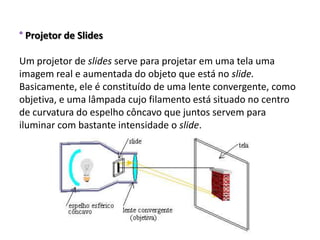 ° Projetor de Slides

Um projetor de slides serve para projetar em uma tela uma
imagem real e aumentada do objeto que está no slide.
Basicamente, ele é constituído de uma lente convergente, como
objetiva, e uma lâmpada cujo filamento está situado no centro
de curvatura do espelho côncavo que juntos servem para
iluminar com bastante intensidade o slide.
 